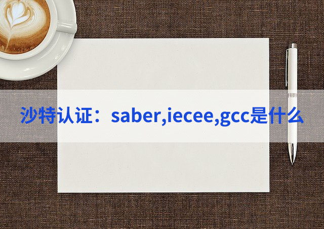 saber,iecee,gcc沙特认证是什么,三者有何区别