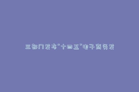 三部门发布“十四五”电子商务发展规划,2025年电子商务贸易额力争达到46万亿元