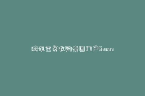 腾讯全资收购泰国门户Sanook 更名“腾讯泰国”公司