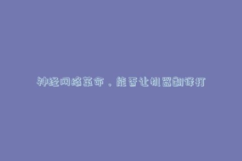神经网络革命，能否让机器翻译打破人类语言壁垒？