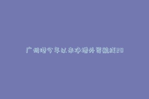 广州港今年以来净增外贸航线20条，总外贸航线达到140条