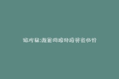 陈冷西:规范网络传播势在必行